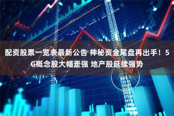 配资股票一览表最新公告 神秘资金尾盘再出手！5G概念股大幅走强 地产股延续强势