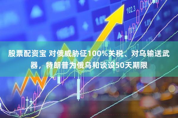 股票配资宝 对俄威胁征100%关税、对乌输送武器，特朗普为俄乌和谈设50天期限