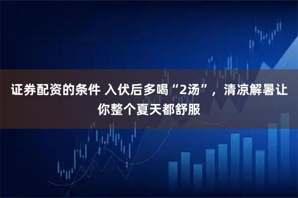 证券配资的条件 入伏后多喝“2汤”，清凉解暑让你整个夏天都舒服