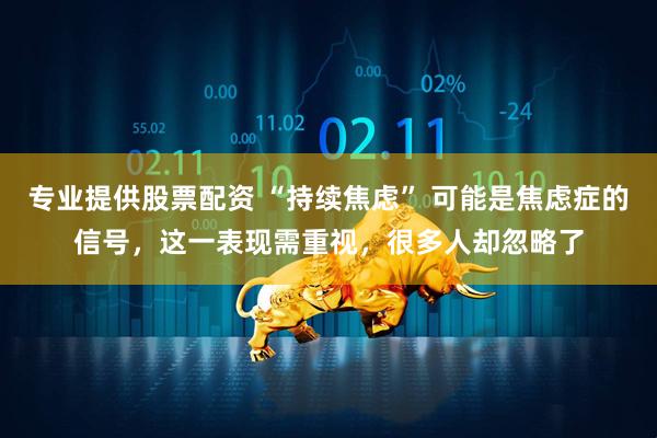 专业提供股票配资 “持续焦虑” 可能是焦虑症的信号，这一表现需重视，很多人却忽略了