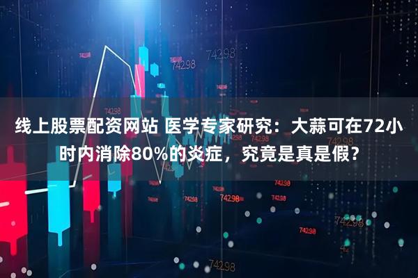 线上股票配资网站 医学专家研究：大蒜可在72小时内消除80%的炎症，究竟是真是假？