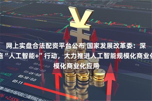 网上实盘合法配资平台公布 国家发展改革委:深入实施“人工智能+”行动,大力推进人工智能规模化商业化应用