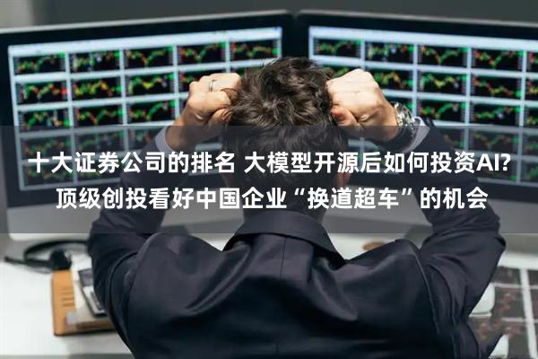 十大证券公司的排名 大模型开源后如何投资AI? 顶级创投看好中国企业“换道超车”的机会