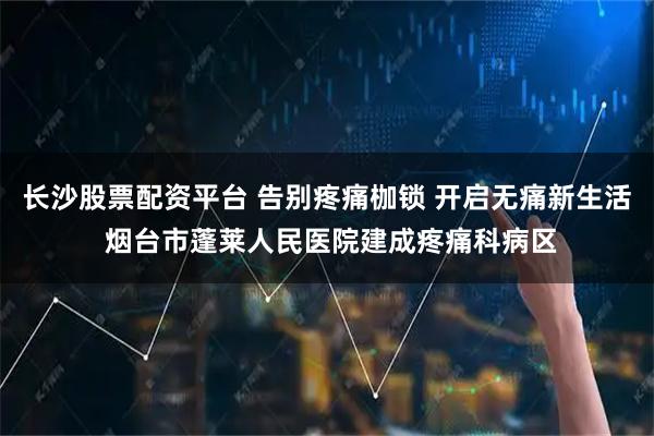 长沙股票配资平台 告别疼痛枷锁 开启无痛新生活 烟台市蓬莱人民医院建成疼痛科病区