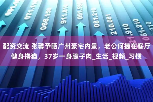 配资交流 张馨予晒广州豪宅内景，老公何捷在客厅健身撸猫，37岁一身腱子肉_生活_视频_习惯