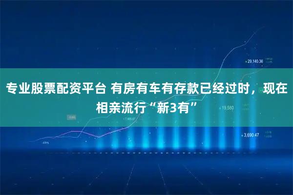 专业股票配资平台 有房有车有存款已经过时，现在相亲流行“新3有”