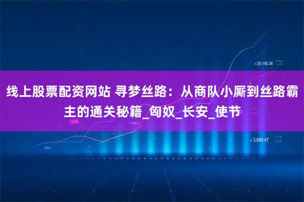 线上股票配资网站 寻梦丝路：从商队小厮到丝路霸主的通关秘籍_匈奴_长安_使节