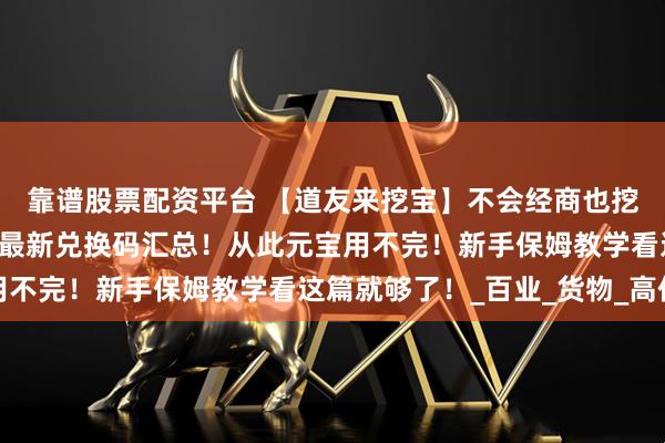 靠谱股票配资平台 【道友来挖宝】不会经商也挖不到宝？8月全网最全最新兑换码汇总！从此元宝用不完！新手保姆教学看这篇就够了！_百业_货物_高价