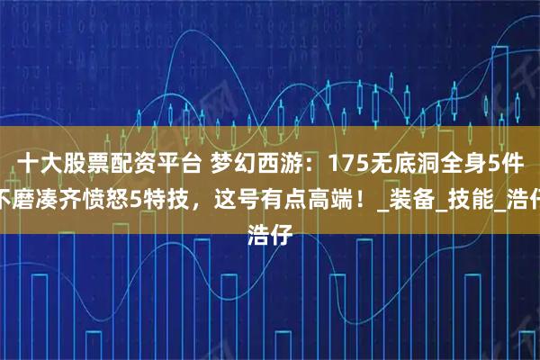 十大股票配资平台 梦幻西游：175无底洞全身5件不磨凑齐愤怒5特技，这号有点高端！_装备_技能_浩仔
