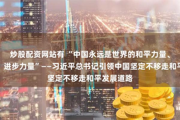 炒股配资网站有 “中国永远是世界的和平力量、稳定力量、进步力量”——习近平总书记引领中国坚定不移走和平发展道路